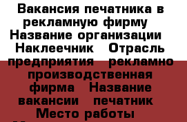 Вакансия печатника в рекламную фирму › Название организации ­ Наклеечник › Отрасль предприятия ­ рекламно производственная фирма › Название вакансии ­ печатник › Место работы ­ Московское шоссе 28 › Минимальный оклад ­ 15 000 › Максимальный оклад ­ 30 000 - Рязанская обл., Рязанский р-н, Рязань г. Работа » Вакансии   